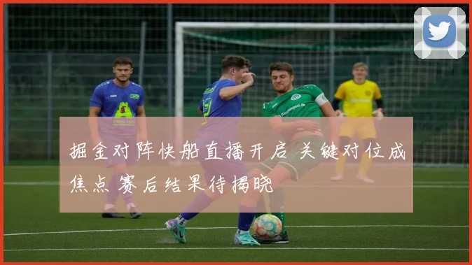 掘金对阵快船直播开启 关键对位成焦点 赛后结果待揭晓