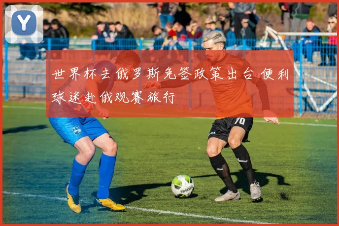 世界杯去俄罗斯免签政策出台 便利球迷赴俄观赛旅行