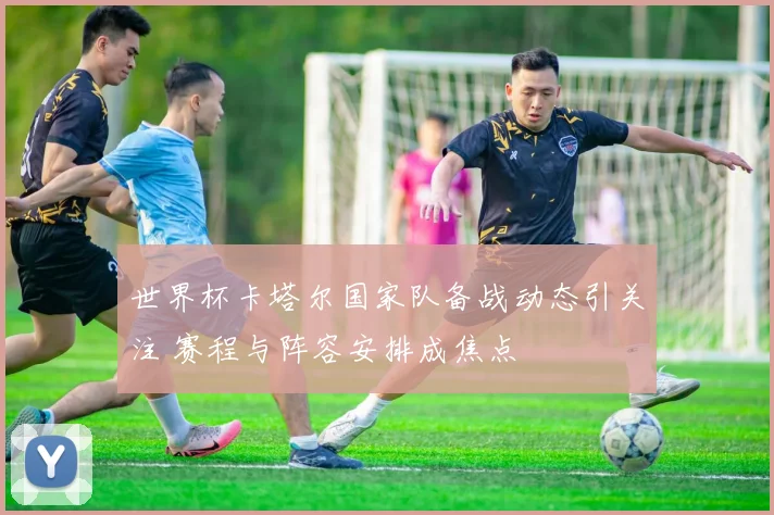 世界杯卡塔尔国家队备战动态引关注 赛程与阵容安排成焦点