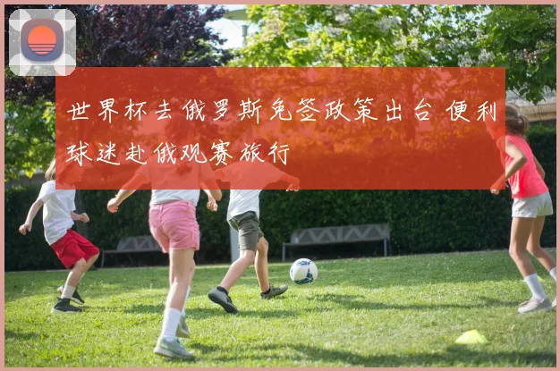 世界杯去俄罗斯免签政策出台 便利球迷赴俄观赛旅行